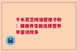 千木灵芝纯溶壁孢子粉：健康养生新选择营养丰富功效多