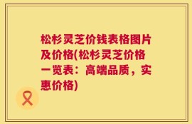 松杉灵芝价钱表格图片及价格(松杉灵芝价格一览表：高端品质，实惠价格)