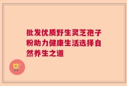 批发优质野生灵芝孢子粉助力健康生活选择自然养生之道