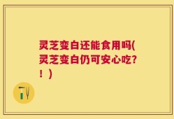 灵芝变白还能食用吗(灵芝变白仍可安心吃？！)