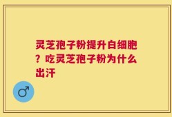 灵芝孢子粉提升白细胞？吃灵芝孢子粉为什么出汗