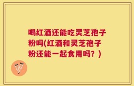 喝红酒还能吃灵芝孢子粉吗(红酒和灵芝孢子粉还能一起食用吗？)