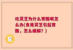 吃灵芝为什么胃酸呢怎么办(食用灵芝引起胃酸，怎么缓解？)