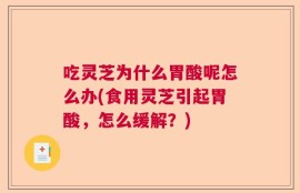 吃灵芝为什么胃酸呢怎么办(食用灵芝引起胃酸，怎么缓解？)