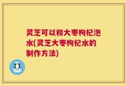 灵芝可以和大枣枸杞泡水(灵芝大枣枸杞水的制作方法)