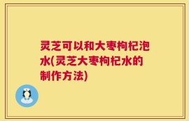 灵芝可以和大枣枸杞泡水(灵芝大枣枸杞水的制作方法)