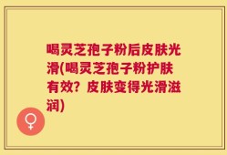 喝灵芝孢子粉后皮肤光滑(喝灵芝孢子粉护肤有效？皮肤变得光滑滋润)