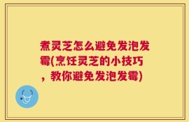 煮灵芝怎么避免发泡发霉(烹饪灵芝的小技巧，教你避免发泡发霉)