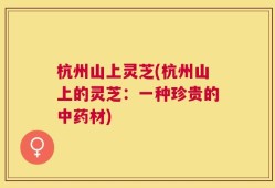 杭州山上灵芝(杭州山上的灵芝：一种珍贵的中药材)