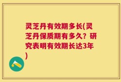 灵芝丹有效期多长(灵芝丹保质期有多久？研究表明有效期长达3年)