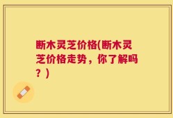 断木灵芝价格(断木灵芝价格走势，你了解吗？)