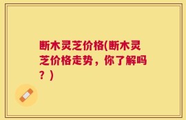 断木灵芝价格(断木灵芝价格走势，你了解吗？)
