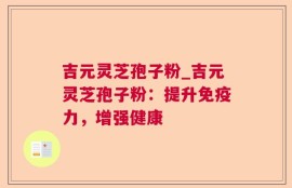 吉元灵芝孢子粉_吉元灵芝孢子粉：提升免疫力，增强健康