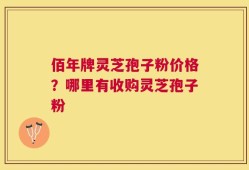 佰年牌灵芝孢子粉价格？哪里有收购灵芝孢子粉