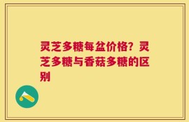 灵芝多糖每盆价格？灵芝多糖与香菇多糖的区别