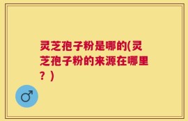 灵芝孢子粉是哪的(灵芝孢子粉的来源在哪里？)