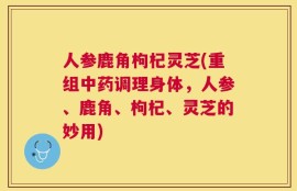 人参鹿角枸杞灵芝(重组中药调理身体，人参、鹿角、枸杞、灵芝的妙用)
