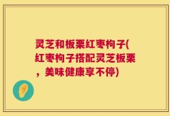 灵芝和板栗红枣枸子(红枣枸子搭配灵芝板栗，美味健康享不停)