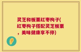 灵芝和板栗红枣枸子(红枣枸子搭配灵芝板栗，美味健康享不停)