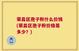荣昌区孢子粉什么价钱(荣昌区孢子粉价格是多少？)