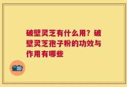 破壁灵芝有什么用？破壁灵芝孢子粉的功效与作用有哪些