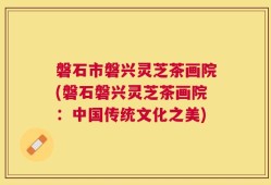 磐石市磐兴灵芝茶画院(磐石磐兴灵芝茶画院：中国传统文化之美)