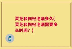 灵芝和枸杞泡酒多久(灵芝和枸杞泡酒需要多长时间？)