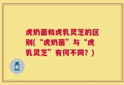 虎奶菌和虎乳灵芝的区别(“虎奶菌”与“虎乳灵芝”有何不同？)