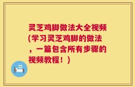 灵芝鸡脚做法大全视频(学习灵芝鸡脚的做法，一篇包含所有步骤的视频教程！)
