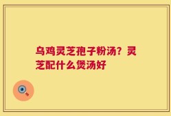 乌鸡灵芝孢子粉汤？灵芝配什么煲汤好