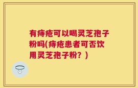 有痔疮可以喝灵芝孢子粉吗(痔疮患者可否饮用灵芝孢子粉？)