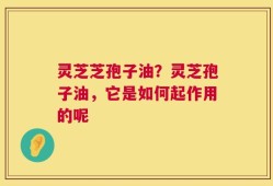 灵芝芝孢子油？灵芝孢子油，它是如何起作用的呢
