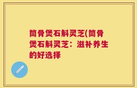 筒骨煲石斛灵芝(筒骨煲石斛灵芝：滋补养生的好选择