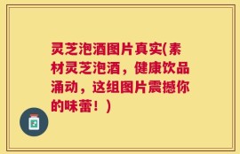 灵芝泡酒图片真实(素材灵芝泡酒，健康饮品涌动，这组图片震撼你的味蕾！)