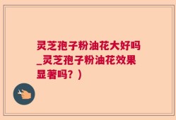 灵芝孢子粉油花大好吗_灵芝孢子粉油花效果显著吗？)