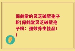保鹤堂的灵芝破壁孢子粉(保鹤堂灵芝破壁孢子粉：强效养生佳品！)
