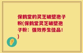 保鹤堂的灵芝破壁孢子粉(保鹤堂灵芝破壁孢子粉：强效养生佳品！)