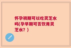 怀孕初期可以吃灵芝水吗(孕早期可否饮用灵芝水？)