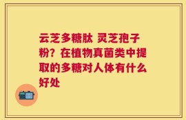 云芝多糖肽 灵芝孢子粉？在植物真菌类中提取的多糖对人体有什么好处
