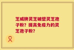 芝威牌灵芝破壁灵芝孢子粉？提高免疫力的灵芝孢子粉？