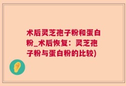 术后灵芝孢子粉和蛋白粉_术后恢复：灵芝孢子粉与蛋白粉的比较)