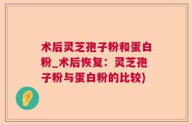 术后灵芝孢子粉和蛋白粉_术后恢复：灵芝孢子粉与蛋白粉的比较)