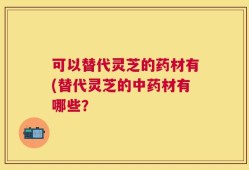可以替代灵芝的药材有(替代灵芝的中药材有哪些？