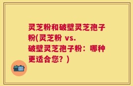 灵芝粉和破壁灵芝孢子粉(灵芝粉 vs. 破壁灵芝孢子粉：哪种更适合您？)
