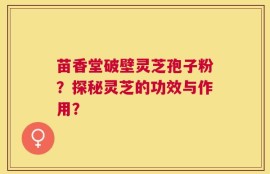 苗香堂破壁灵芝孢子粉？探秘灵芝的功效与作用？