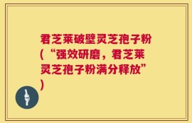 君芝莱破壁灵芝孢子粉(“强效研磨，君芝莱灵芝孢子粉满分释放”)