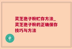 灵芝孢子粉贮存方法_灵芝孢子粉的正确保存技巧与方法