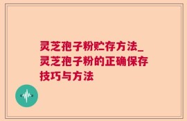灵芝孢子粉贮存方法_灵芝孢子粉的正确保存技巧与方法