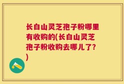 长白山灵芝孢子粉哪里有收购的(长白山灵芝孢子粉收购去哪儿了？)