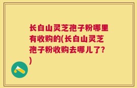 长白山灵芝孢子粉哪里有收购的(长白山灵芝孢子粉收购去哪儿了？)
